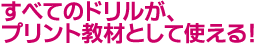 すべてのドリルが、プリント教材として使える!